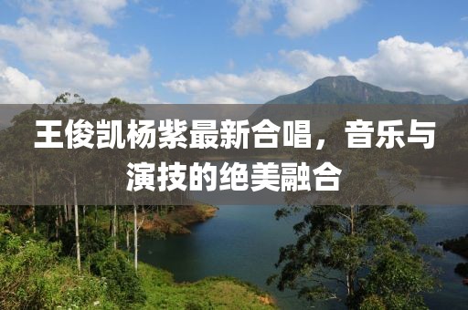 王俊凱楊紫最新合唱，音樂與演技的絕美融合