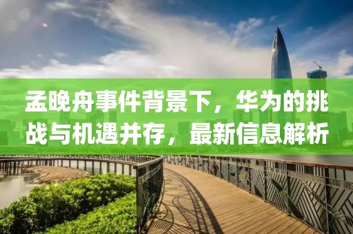 孟晚舟事件背景下，華為的挑戰(zhàn)與機(jī)遇并存，最新信息解析