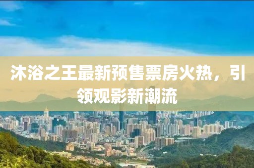 沐浴之王最新預(yù)售票房火熱，引領(lǐng)觀影新潮流