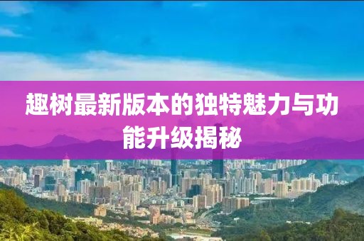 趣樹最新版本的獨特魅力與功能升級揭秘