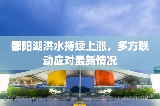 鄱陽湖洪水持續(xù)上漲，多方聯(lián)動應對最新情況
