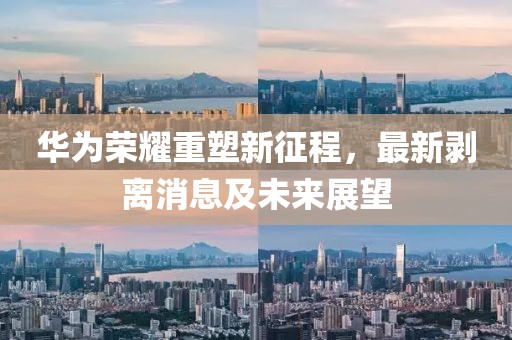 華為榮耀重塑新征程，最新剝離消息及未來展望