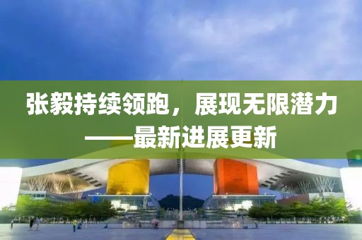 張毅持續(xù)領跑，展現(xiàn)無限潛力——最新進展更新