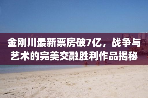 金剛川最新票房破7億，戰(zhàn)爭與藝術(shù)的完美交融勝利作品揭秘
