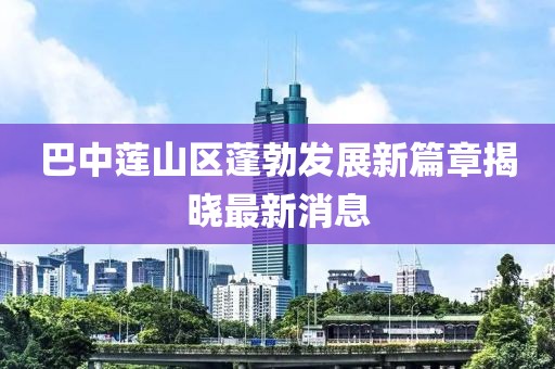巴中蓮山區(qū)蓬勃發(fā)展新篇章揭曉最新消息