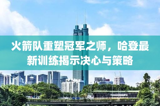 火箭隊重塑冠軍之師，哈登最新訓練揭示決心與策略