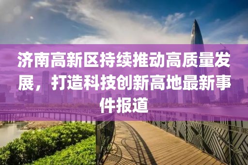 濟南高新區(qū)持續(xù)推動高質量發(fā)展，打造科技創(chuàng)新高地最新事件報道