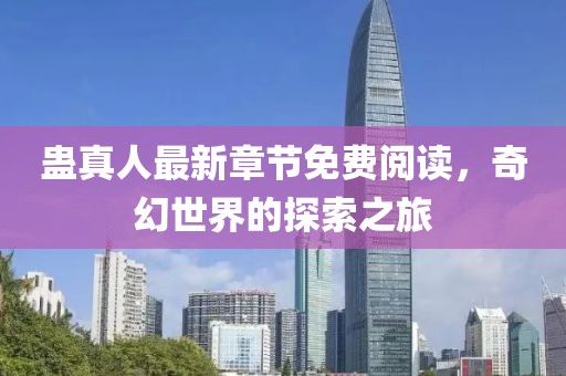 蠱真人最新章節(jié)免費閱讀，奇幻世界的探索之旅