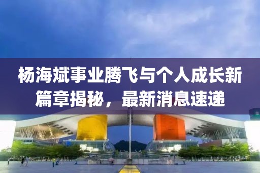 楊海斌事業(yè)騰飛與個(gè)人成長(zhǎng)新篇章揭秘，最新消息速遞