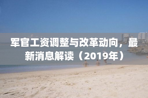 軍官工資調(diào)整與改革動向，最新消息解讀（2019年）