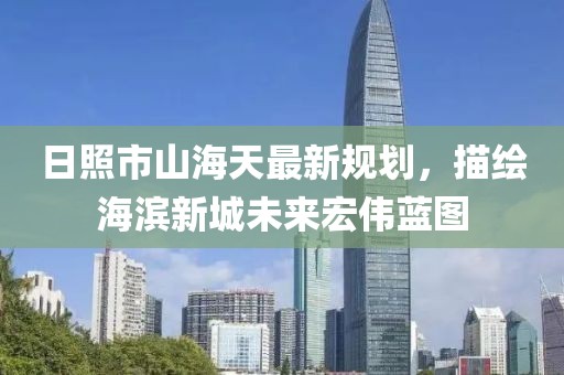 日照市山海天最新規(guī)劃，描繪海濱新城未來宏偉藍圖