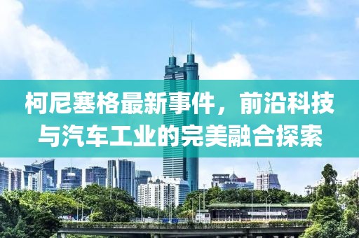 柯尼塞格最新事件，前沿科技與汽車工業(yè)的完美融合探索