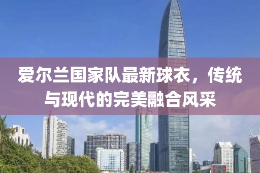 愛爾蘭國家隊最新球衣，傳統(tǒng)與現(xiàn)代的完美融合風采