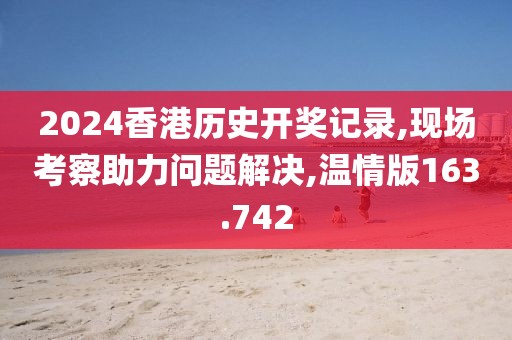 2024香港歷史開(kāi)獎(jiǎng)記錄,現(xiàn)場(chǎng)考察助力問(wèn)題解決,溫情版163.742