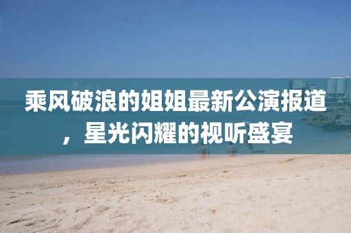 乘風(fēng)破浪的姐姐最新公演報(bào)道，星光閃耀的視聽盛宴