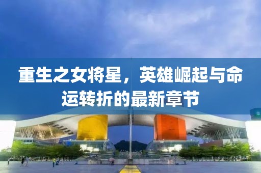 重生之女將星，英雄崛起與命運轉(zhuǎn)折的最新章節(jié)