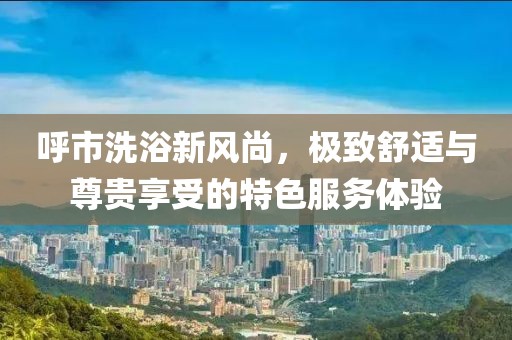 呼市洗浴新風(fēng)尚，極致舒適與尊貴享受的特色服務(wù)體驗(yàn)