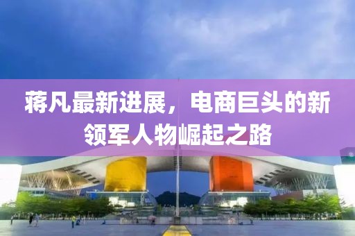 蔣凡最新進(jìn)展，電商巨頭的新領(lǐng)軍人物崛起之路
