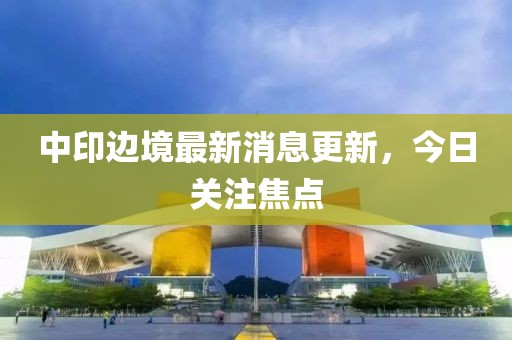 中印邊境最新消息更新，今日關(guān)注焦點