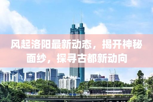 風(fēng)起洛陽最新動態(tài)，揭開神秘面紗，探尋古都新動向
