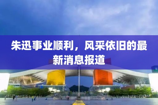 朱迅事業(yè)順利，風(fēng)采依舊的最新消息報道