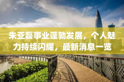 朱亞磊事業(yè)蓬勃發(fā)展，個(gè)人魅力持續(xù)閃耀，最新消息一覽