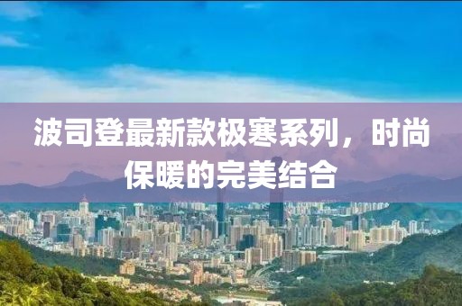 波司登最新款極寒系列，時(shí)尚保暖的完美結(jié)合