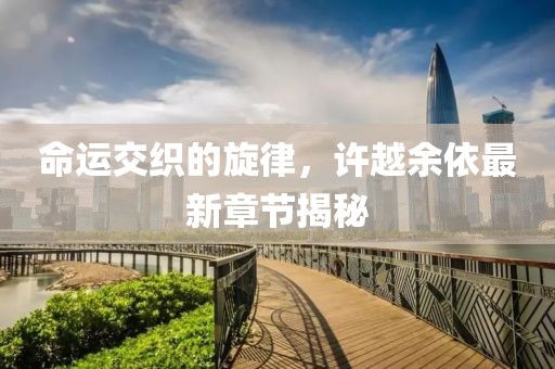 命運(yùn)交織的旋律，許越余依最新章節(jié)揭秘