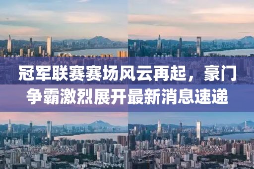冠軍聯(lián)賽賽場風(fēng)云再起，豪門爭霸激烈展開最新消息速遞
