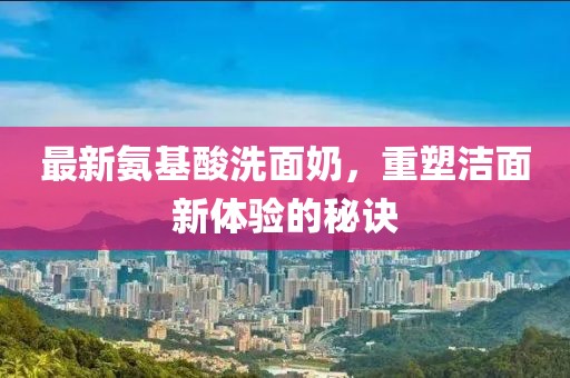 最新氨基酸洗面奶，重塑潔面新體驗(yàn)的秘訣