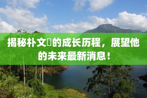 揭秘樸文垚的成長(zhǎng)歷程，展望他的未來(lái)最新消息！