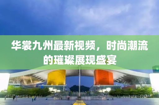 華裳九州最新視頻，時(shí)尚潮流的璀璨展現(xiàn)盛宴