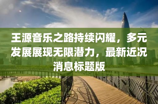 王源音樂之路持續(xù)閃耀，多元發(fā)展展現(xiàn)無限潛力，最新近況消息標(biāo)題版
