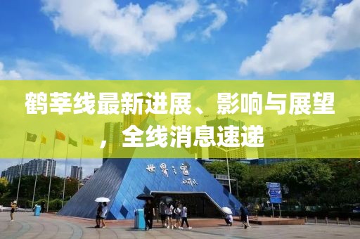 鶴莘線最新進(jìn)展、影響與展望，全線消息速遞