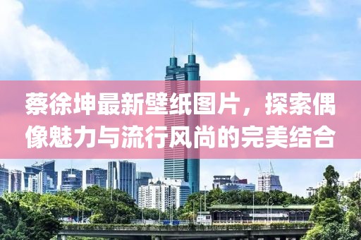 蔡徐坤最新壁紙圖片，探索偶像魅力與流行風(fēng)尚的完美結(jié)合