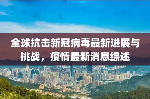 全球抗擊新冠病毒最新進展與挑戰(zhàn)，疫情最新消息綜述