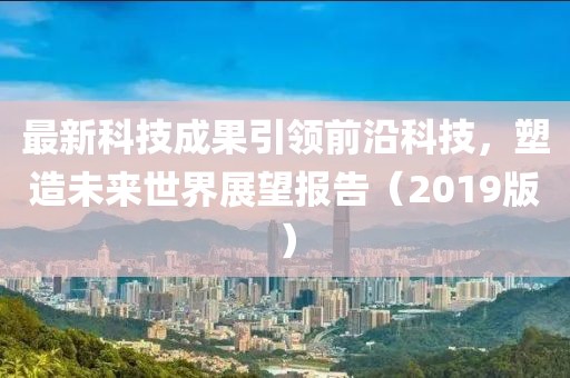 最新科技成果引領(lǐng)前沿科技，塑造未來(lái)世界展望報(bào)告（2019版）