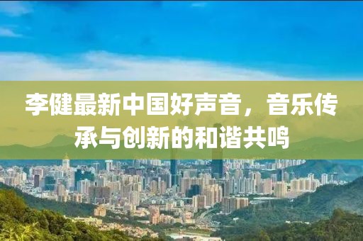 李健最新中國(guó)好聲音，音樂(lè)傳承與創(chuàng)新的和諧共鳴