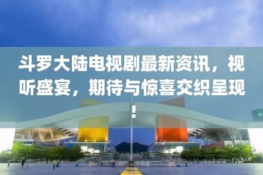 斗羅大陸電視劇最新資訊，視聽盛宴，期待與驚喜交織呈現(xiàn)！
