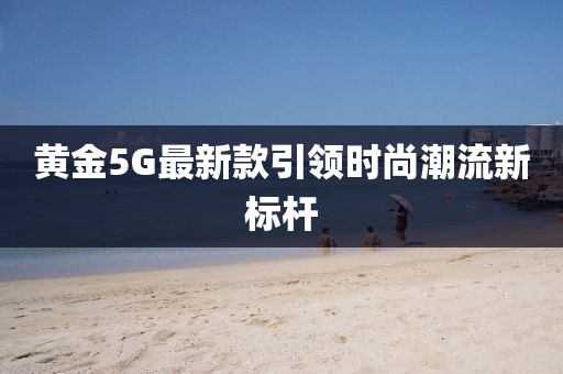 黃金5G最新款引領(lǐng)時尚潮流新標桿
