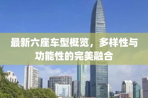 最新六座車型概覽，多樣性與功能性的完美融合