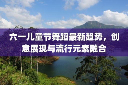 六一兒童節(jié)舞蹈最新趨勢，創(chuàng)意展現(xiàn)與流行元素融合