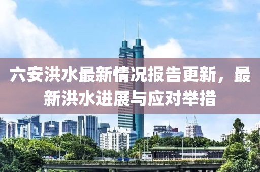 六安洪水最新情況報(bào)告更新，最新洪水進(jìn)展與應(yīng)對舉措
