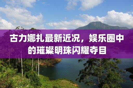 古力娜扎最新近況，娛樂(lè)圈中的璀璨明珠閃耀奪目