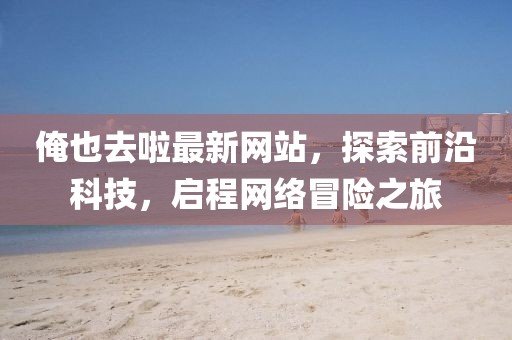俺也去啦最新網(wǎng)站，探索前沿科技，啟程網(wǎng)絡(luò)冒險(xiǎn)之旅