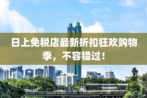 日上免稅店最新折扣狂歡購物季，不容錯過！
