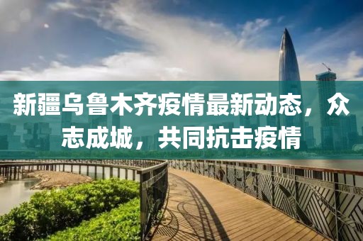新疆烏魯木齊疫情最新動(dòng)態(tài)，眾志成城，共同抗擊疫情