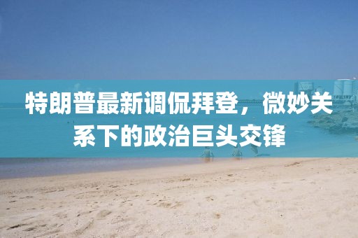 特朗普最新調侃拜登，微妙關系下的政治巨頭交鋒