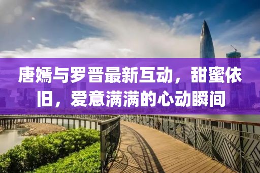 唐嫣與羅晉最新互動，甜蜜依舊，愛意滿滿的心動瞬間