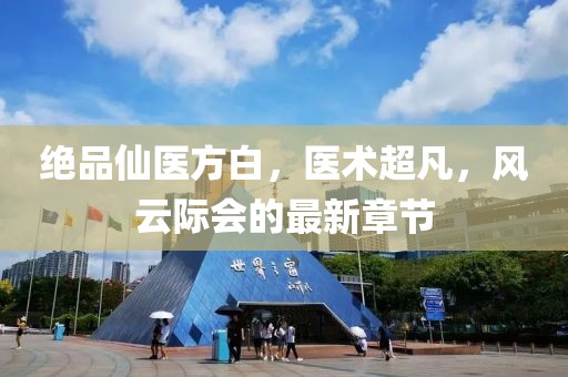 絕品仙醫(yī)方白，醫(yī)術(shù)超凡，風(fēng)云際會(huì)的最新章節(jié)